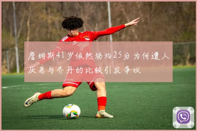 詹姆斯41岁依然场均25分为何遭人厌恶与乔丹的比较引发争议