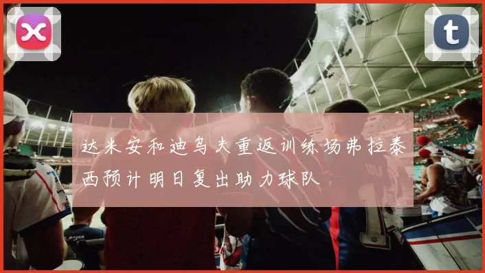 达米安和迪乌夫重返训练场弗拉泰西预计明日复出助力球队