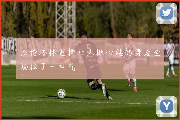 杰伦格林重摔让人揪心站起身后全场松了一口气