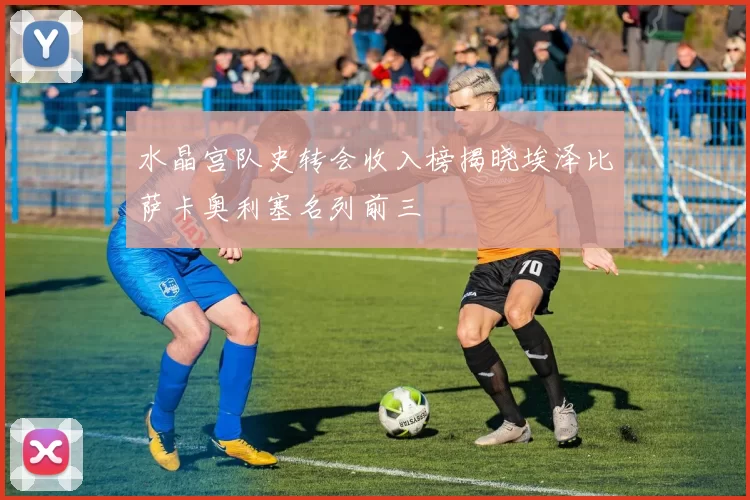 水晶宫队史转会收入榜揭晓埃泽比萨卡奥利塞名列前三